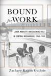 Bound for Work: Labor, Mobility, and Colonial Rule in Central Mozambique, 1940-1965 by Zachary Kagan Guthrie